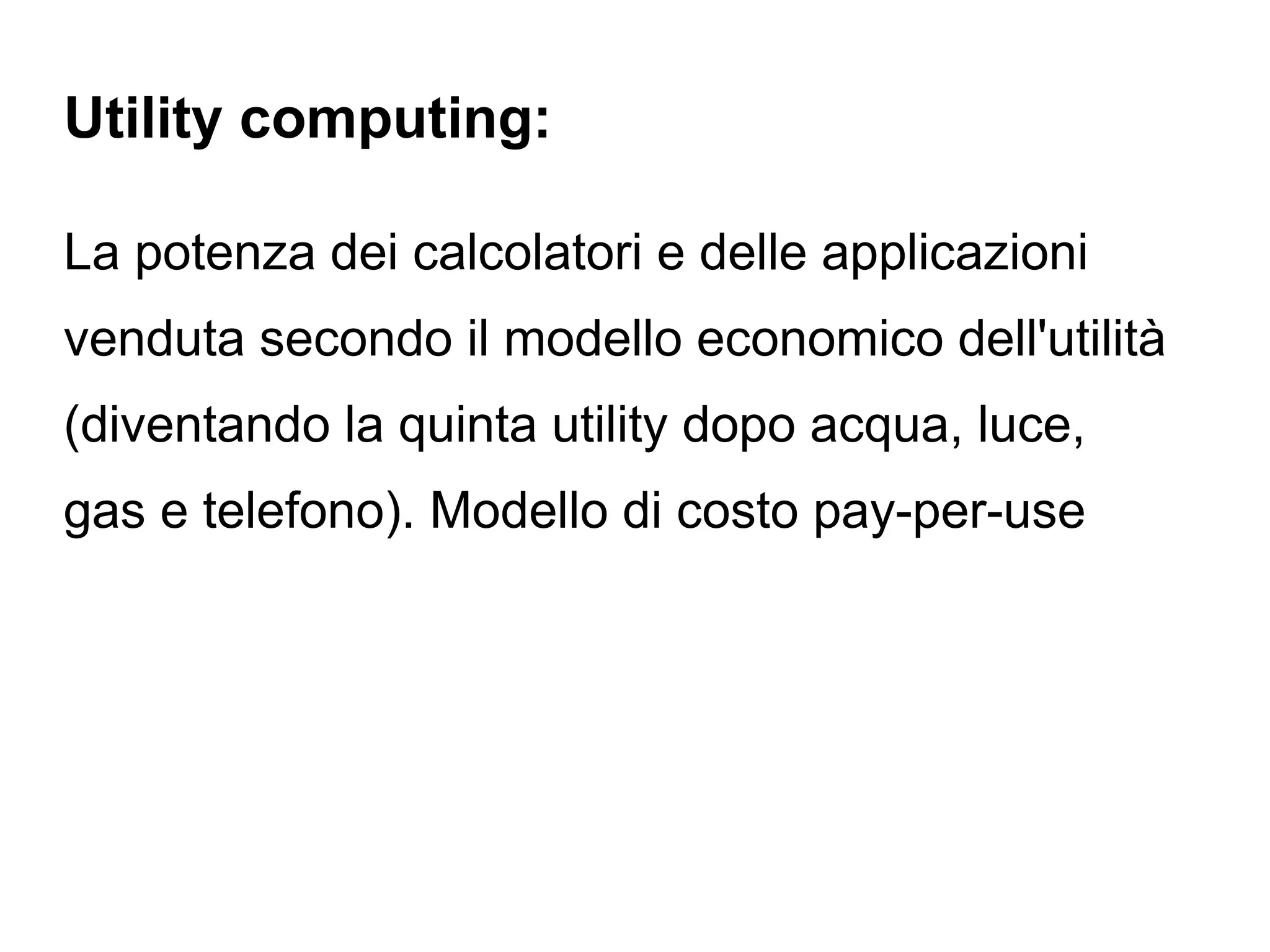 Utility computing:

La potenza dei calcolatori e delle applicazioni
venduta secondo il modello economico dell'utilità
(diventando la quinta utility dopo acqua, luce,
gas e telefono). Modello di costo pay-per-use
 