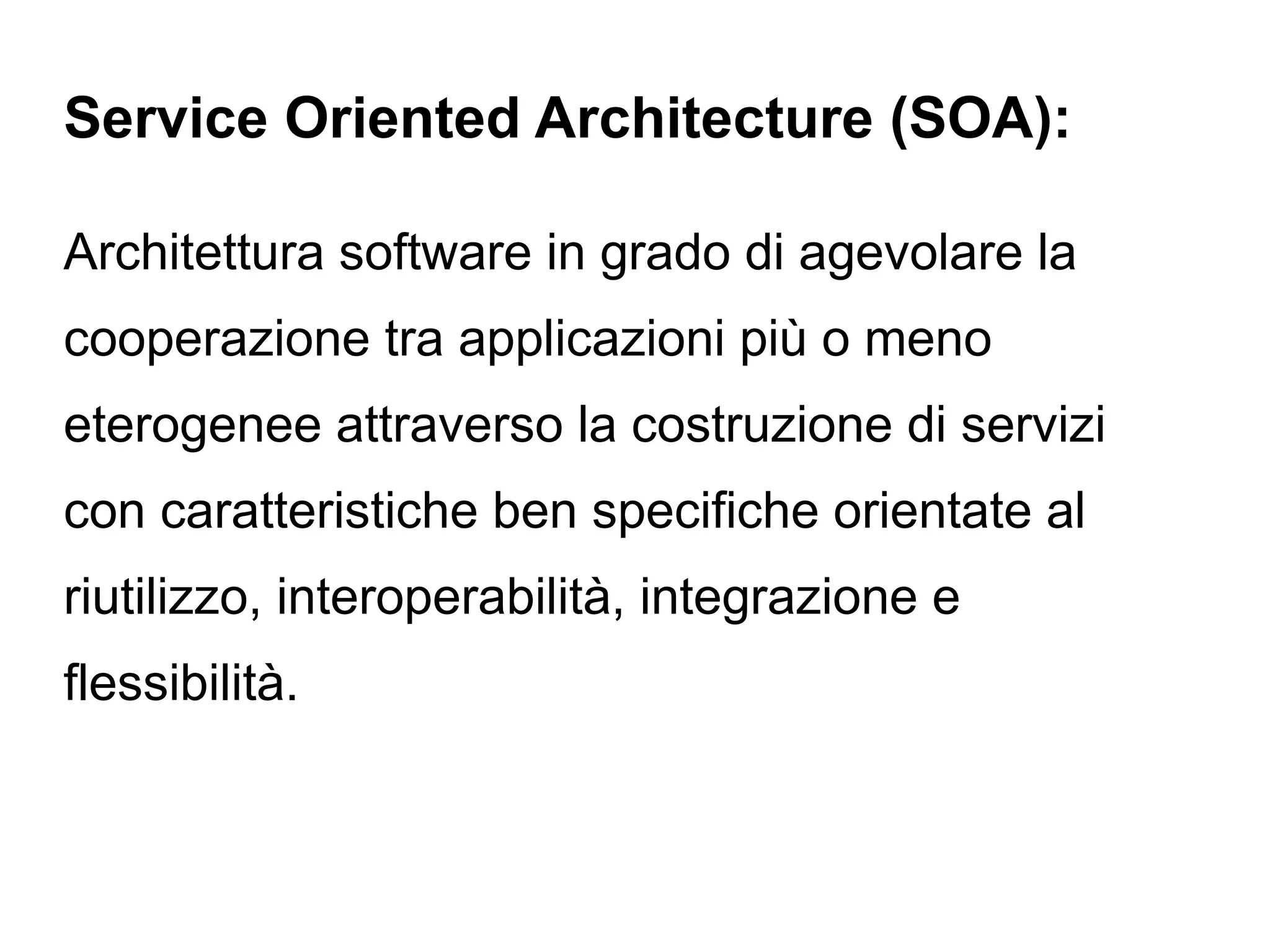 Service Oriented Architecture (SOA):

Architettura software in grado di agevolare la
cooperazione tra applicazioni più o meno
eterogenee attraverso la costruzione di servizi
con caratteristiche ben specifiche orientate al
riutilizzo, interoperabilità, integrazione e
flessibilità.
 