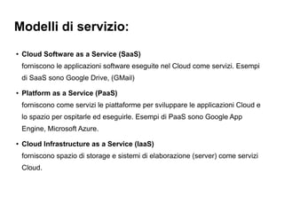 Modelli di servizio:
●
    Cloud Software as a Service (SaaS)
    forniscono le applicazioni software eseguite nel Cloud come servizi. Esempi
    di SaaS sono Google Drive, (GMail)
●
    Platform as a Service (PaaS)
    forniscono come servizi le piattaforme per sviluppare le applicazioni Cloud e
    lo spazio per ospitarle ed eseguirle. Esempi di PaaS sono Google App
    Engine, Microsoft Azure.
●
    Cloud Infrastructure as a Service (IaaS)
    forniscono spazio di storage e sistemi di elaborazione (server) come servizi
    Cloud.
 