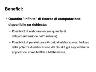 Benefici:

●   Quantita "infinita" di risorse di computazione
    disponibile su richiesta:
    –   Possibilità di elaborare enormi quantità di
        dati(virtualizzazione dell'hardware)
    –   Possibilità di parallelizzare il costo di elaborazione: l'utilizzo
        della potenza di elaborazione del cloud è già supportata da
        applicazioni come Matlab e Mathematica.
 