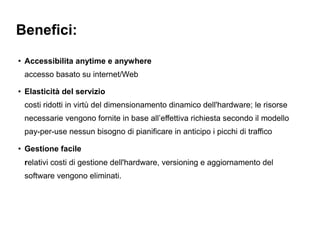 Benefici:
●
    Accessibilita anytime e anywhere
    accesso basato su internet/Web
●
    Elasticità del servizio
    costi ridotti in virtù del dimensionamento dinamico dell'hardware; le risorse
    necessarie vengono fornite in base all’effettiva richiesta secondo il modello
    pay-per-use nessun bisogno di pianificare in anticipo i picchi di traffico
●
    Gestione facile
    relativi costi di gestione dell'hardware, versioning e aggiornamento del
    software vengono eliminati.
 