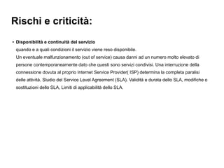 Rischi e criticità:
●   Disponibilità e continuità del servizio
    quando e a quali condizioni il servizio viene reso disponibile.
    Un eventuale malfunzionamento (out of service) causa danni ad un numero molto elevato di
    persone contemporaneamente dato che questi sono servizi condivisi. Una interruzione della
    connessione dovuta al proprio Internet Service Provider( ISP) determina la completa paralisi
    delle attività. Studio del Service Level Agreement (SLA). Validità e durata dello SLA, modifiche o
    sostituzioni dello SLA, Limiti di applicabilità dello SLA.
 