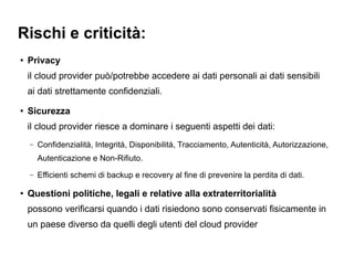 Rischi e criticità:
●   Privacy
    il cloud provider può/potrebbe accedere ai dati personali ai dati sensibili
    ai dati strettamente confidenziali.
●   Sicurezza
    il cloud provider riesce a dominare i seguenti aspetti dei dati:
    –   Confidenzialità, Integrità, Disponibilità, Tracciamento, Autenticità, Autorizzazione,
        Autenticazione e Non-Rifiuto.
    –   Efficienti schemi di backup e recovery al fine di prevenire la perdita di dati.

●   Questioni politiche, legali e relative alla extraterritorialità
    possono verificarsi quando i dati risiedono sono conservati fisicamente in
    un paese diverso da quelli degli utenti del cloud provider
 