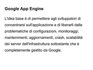 Google App Engine

L'idea base è di permettere agli sviluppatori di
concentrarsi sull'applicazione e di liberarli dalle
problematiche di configurazioni, monitoraggi,
mantenimenti, aggiornamenti, crash, scalabilità
dei server dell'infrastruttura sottostante che è
completamente gestito da Google.
 