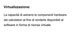 Virtualizzazione:

La capacità di astrarre le componenti hardware
dei calcolatori al fine di renderle disponibili al
software in forma di risorsa virtuale.
 