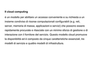 Il cloud computing

è un modello per abilitare un accesso conveniente e su richiesta a un
insieme condiviso di risorse computazionali configurabili (e.g. reti,
server, memoria di massa, applicazioni e servizi) che possono essere
rapidamente procurate e rilasciate con un minimo sforzo di gestione o di
interazione con il fornitore del servizio. Questo modello cloud promuove
la disponibilità ed è composto da cinque caratteristiche essenziali, tre
modelli di servizio e quattro modelli di infrastruttura.
 