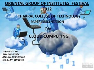 ORIENTAL GROUP OF INSTITUTES FESTIVAL
                 2012
             THAKRAL COLLEGE OF TECHNOLOGY
                       PAPER PRESENTATION

                              ON
                       CLOUD COMPUTING


SUBMITTED BY-
SWAPNIL DUBEY
RADHIKA SHRIVASTAVA
CSE-B , 2ND SEMESTER
 
