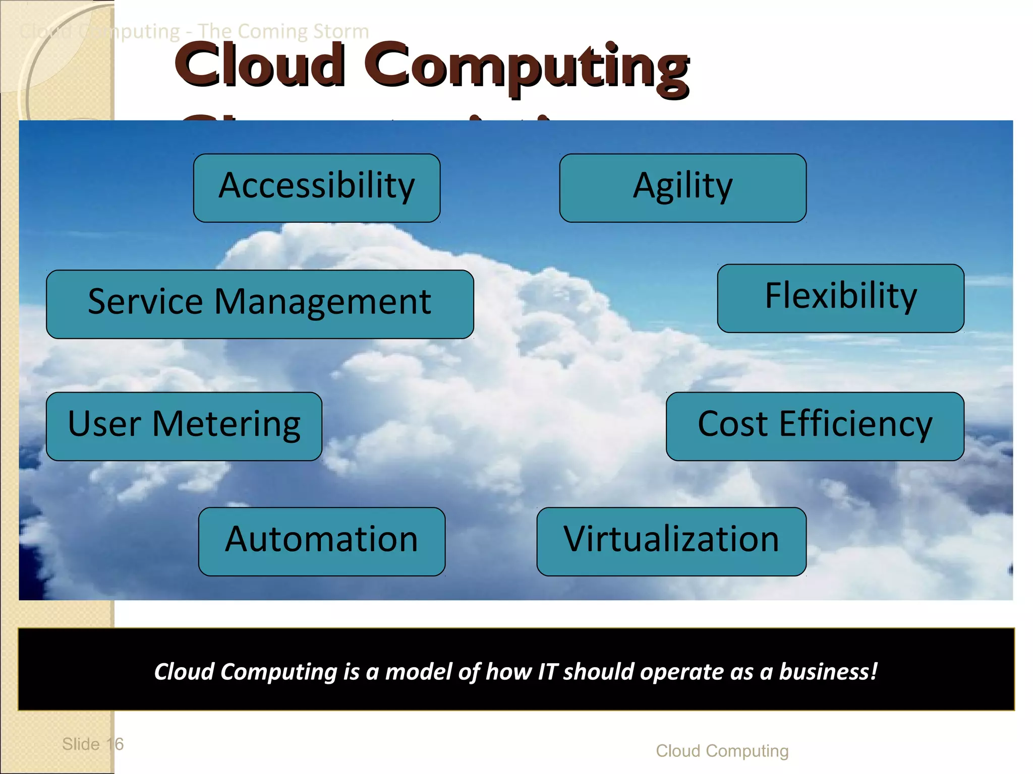 Cloud Computing - The Coming Storm
                Cloud Computing
                Characteristics
                    Accessibility                         Agility

       Service Management                                               Flexibility


    User Metering                                               Cost Efficiency

                     Automation                     Virtualization


               Cloud Computing is a model of how IT should operate as a business!

    Slide 16                                                Cloud Computing
 