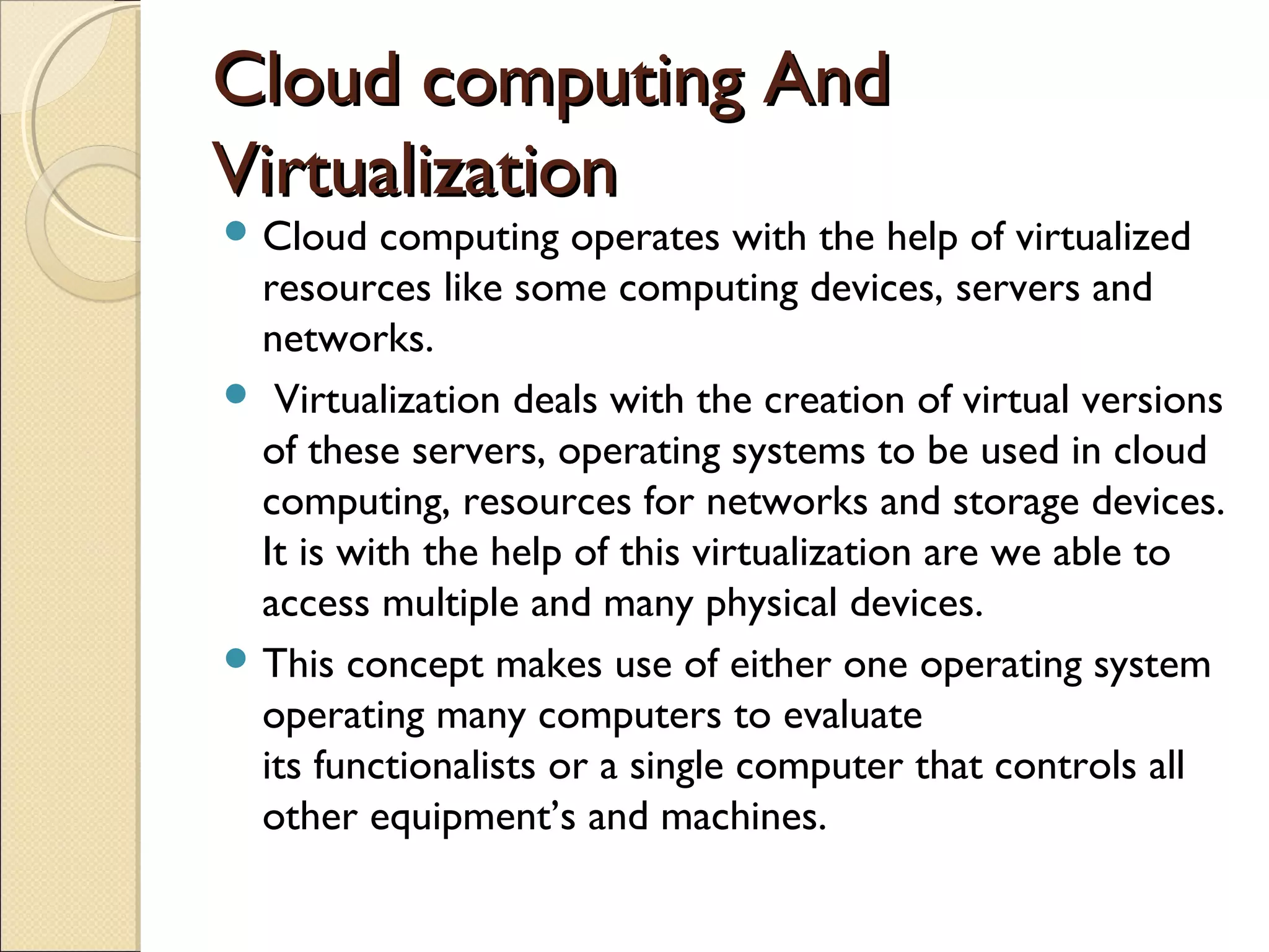 Cloud computing And
Virtualization
 Cloud   computing operates with the help of virtualized
  resources like some computing devices, servers and
  networks.
 Virtualization deals with the creation of virtual versions
  of these servers, operating systems to be used in cloud
  computing, resources for networks and storage devices.
  It is with the help of this virtualization are we able to
  access multiple and many physical devices.
 This concept makes use of either one operating system
  operating many computers to evaluate
  its functionalists or a single computer that controls all
  other equipment’s and machines.
 
