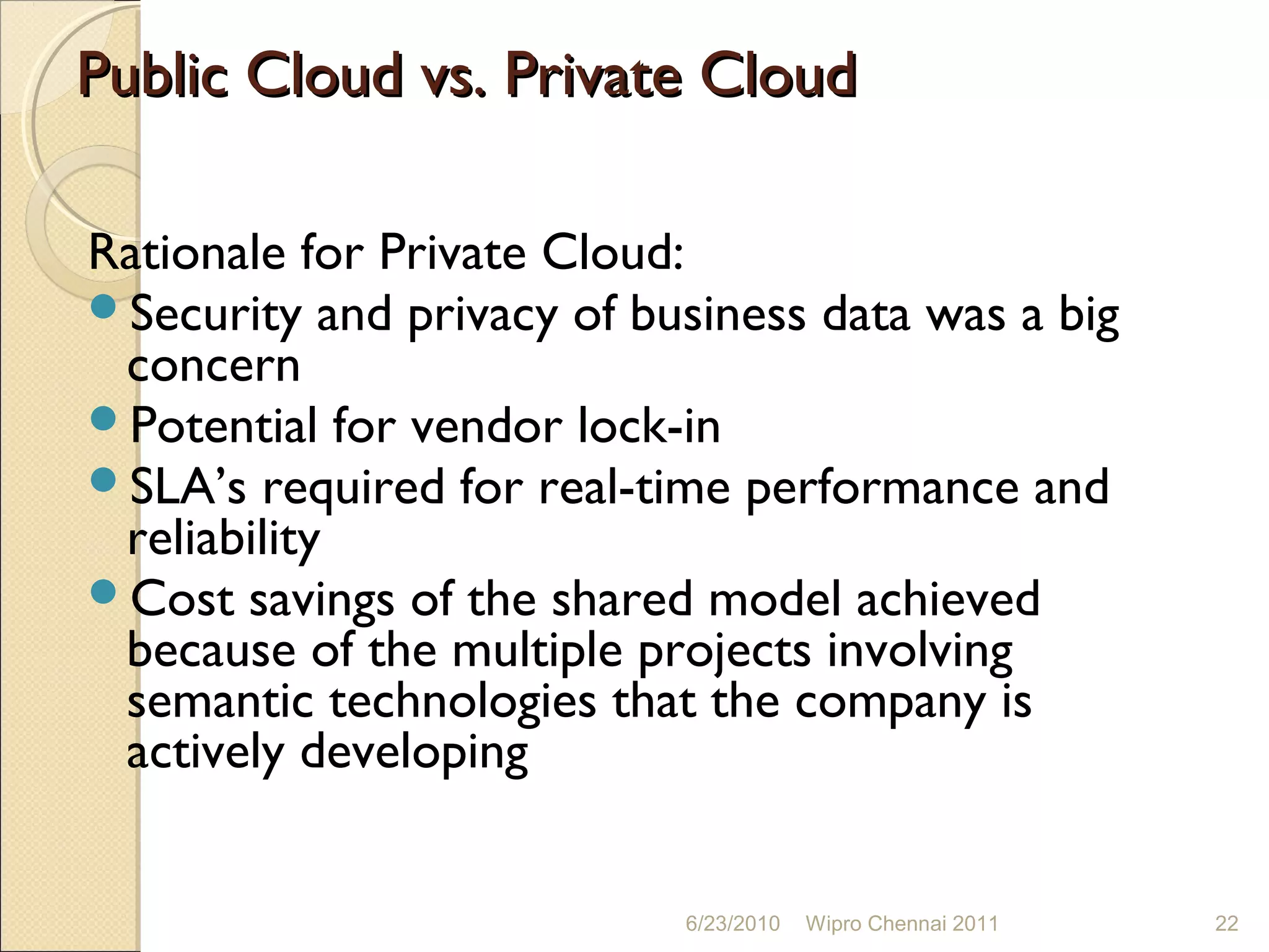 Public Cloud vs. Private Cloud

Rationale for Private Cloud:
Security and privacy of business data was a big
 concern
Potential for vendor lock-in
SLA’s required for real-time performance and
 reliability
Cost savings of the shared model achieved
 because of the multiple projects involving
 semantic technologies that the company is
 actively developing


                           6/23/2010   Wipro Chennai 2011   22
 