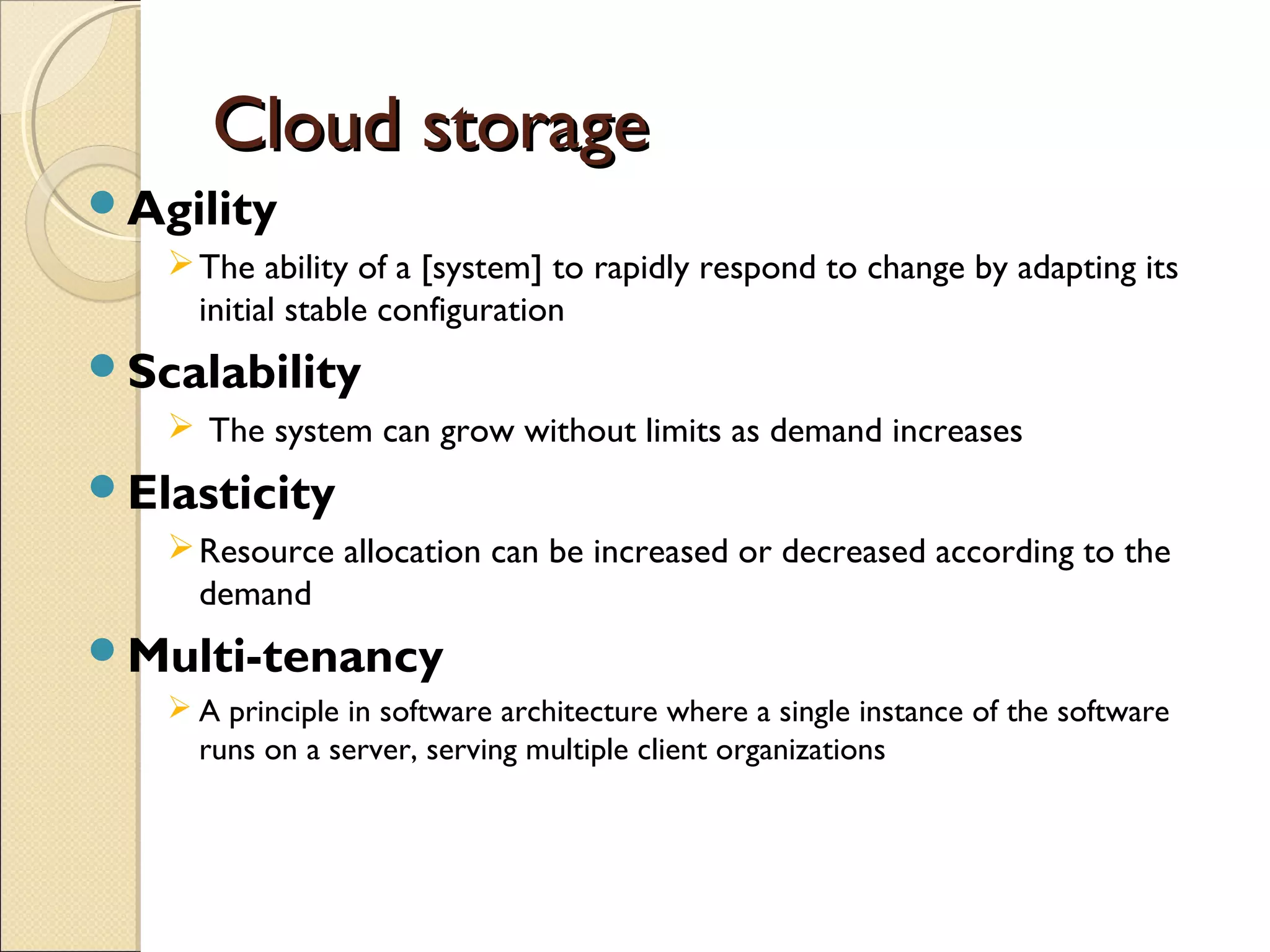Cloud storage
Agility
    The ability of a [system] to rapidly respond to change by adapting its
     initial stable configuration
Scalability
    The system can grow without limits as demand increases
Elasticity
    Resource allocation can be increased or decreased according to the
     demand
Multi-tenancy
    A principle in software architecture where a single instance of the software
     runs on a server, serving multiple client organizations
 
