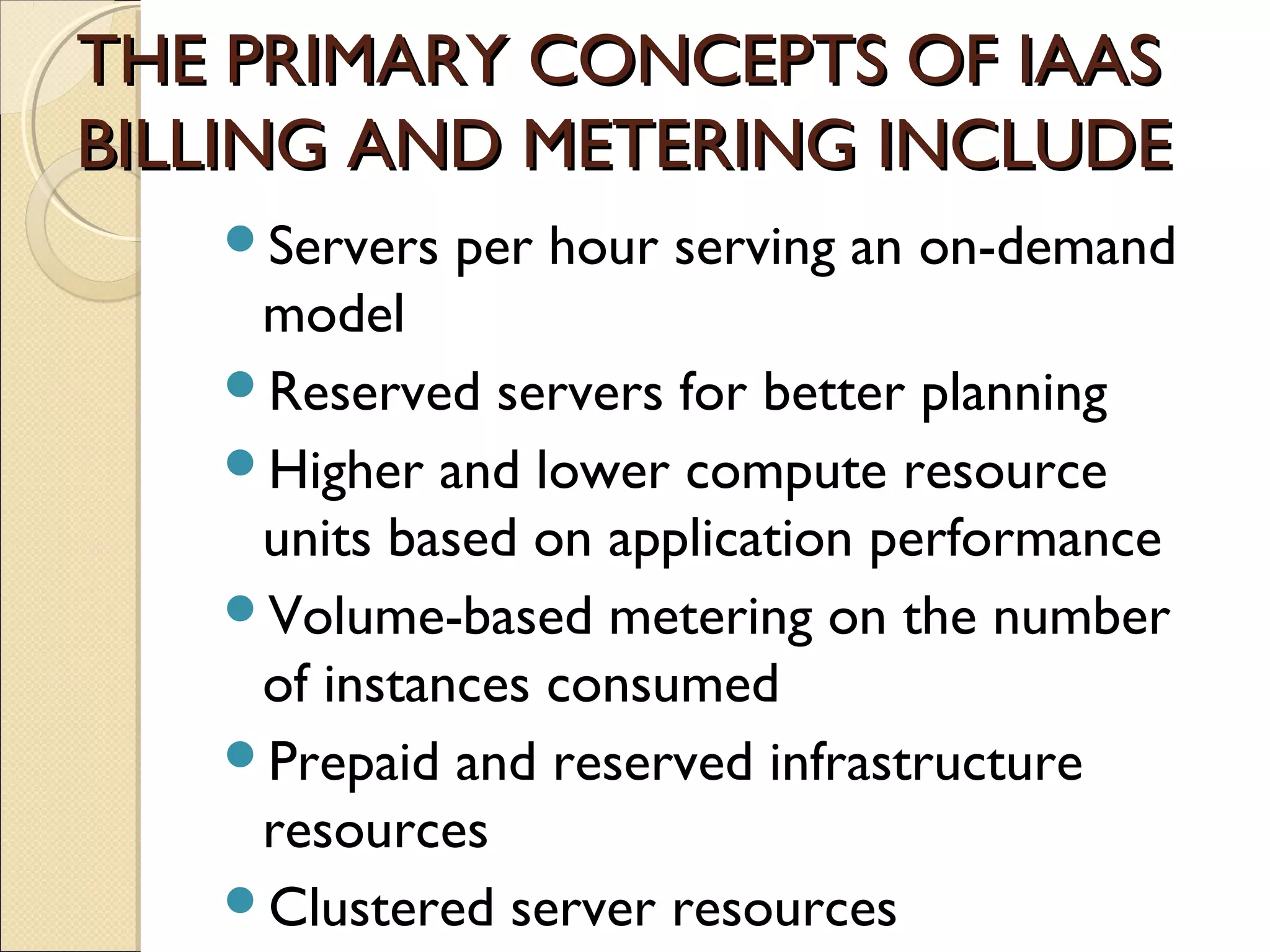 THE PRIMARY CONCEPTS OF IAAS
BILLING AND METERING INCLUDE
   Servers   per hour serving an on-demand
    model
   Reserved servers for better planning
   Higher and lower compute resource
    units based on application performance
   Volume-based metering on the number
    of instances consumed
   Prepaid and reserved infrastructure
    resources
   Clustered server resources
 