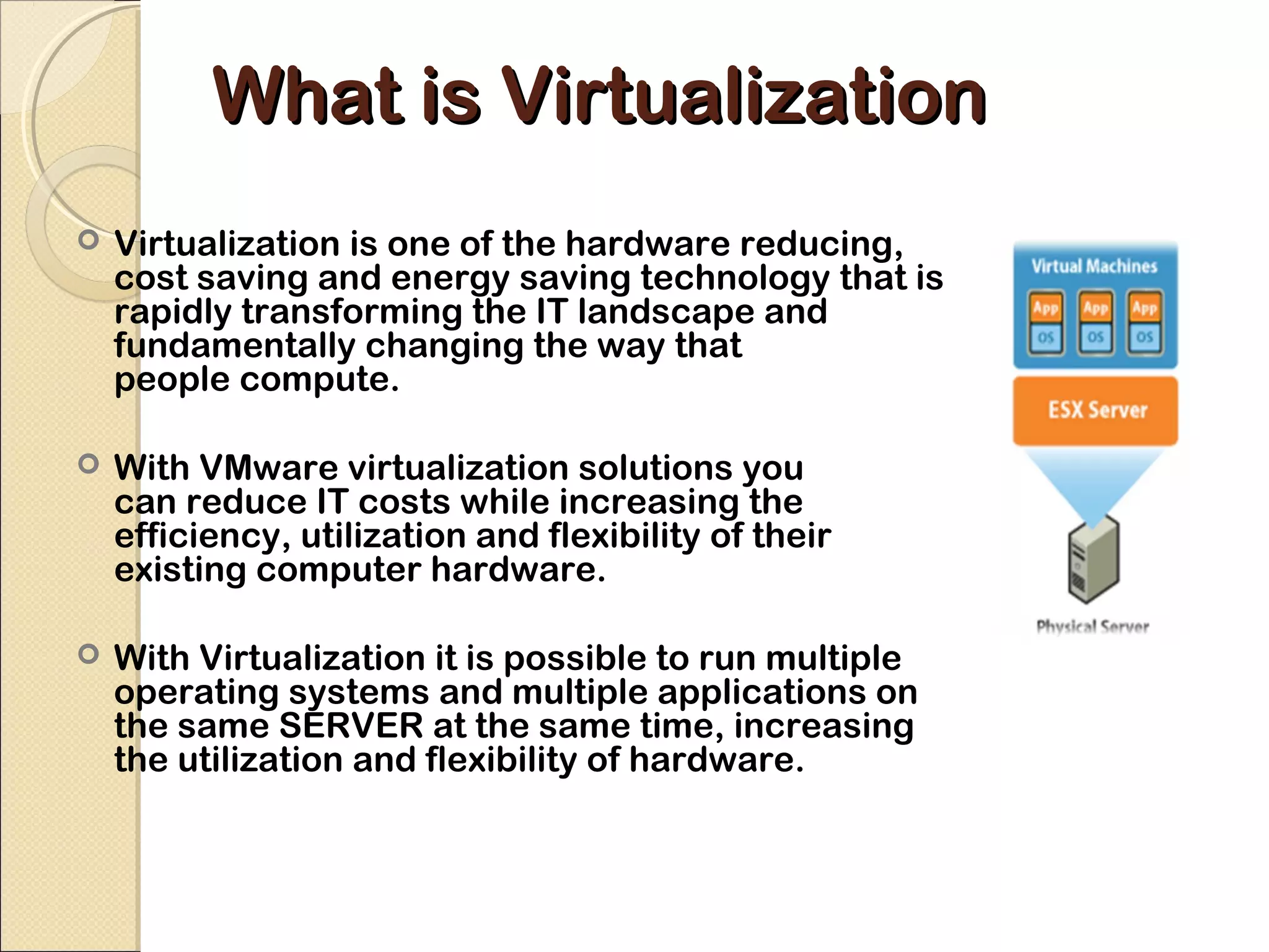 What is Virtualization
   Virtualization is one of the hardware reducing,
    cost saving and energy saving technology that is
    rapidly transforming the IT landscape and
    fundamentally changing the way that
    people compute.

   With VMware virtualization solutions you
    can reduce IT costs while increasing the
    efficiency, utilization and flexibility of their
    existing computer hardware.

   With Virtualization it is possible to run multiple
    operating systems and multiple applications on
    the same SERVER at the same time, increasing
    the utilization and flexibility of hardware.
 