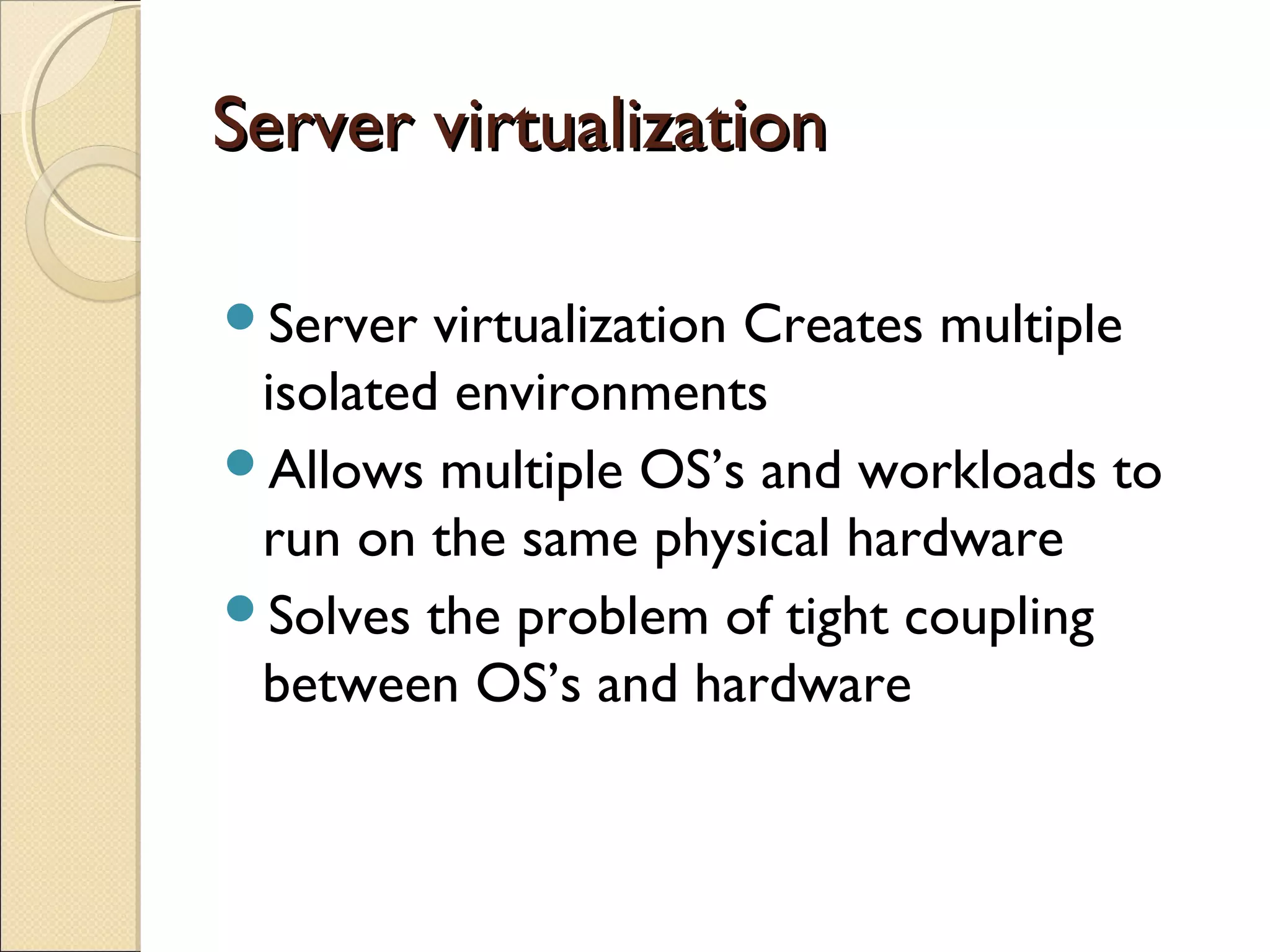 Server virtualization

Server  virtualization Creates multiple
 isolated environments
Allows multiple OS’s and workloads to
 run on the same physical hardware
Solves the problem of tight coupling
 between OS’s and hardware
 