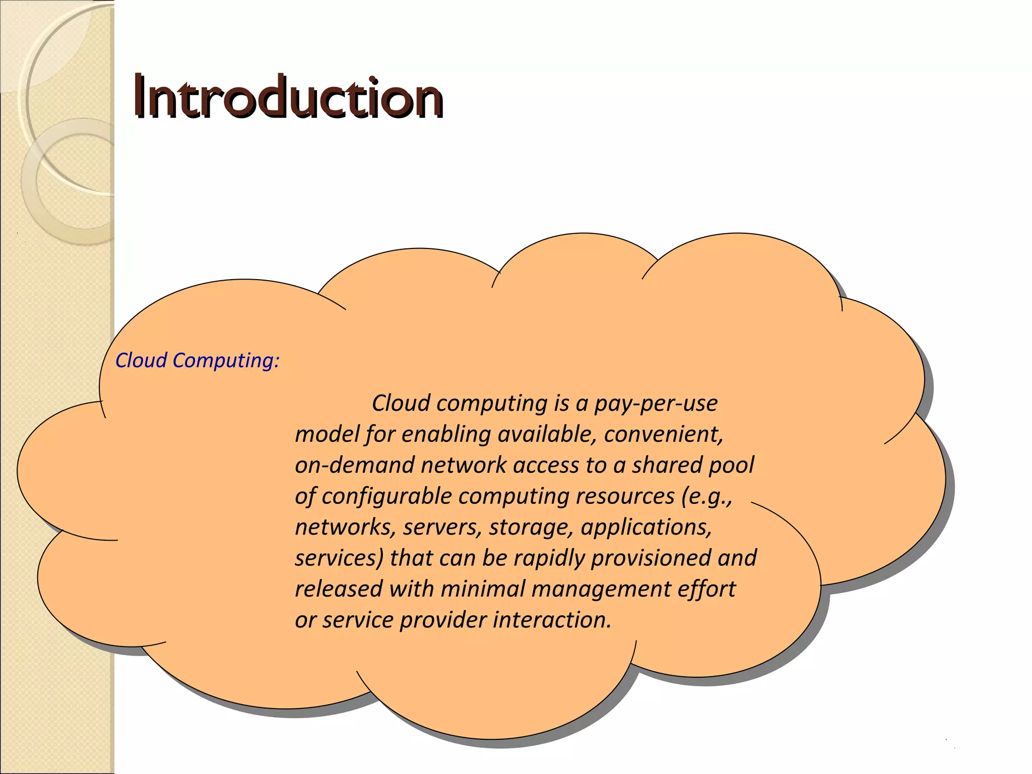 Introduction



Cloud Computing:
                           Cloud computing is a pay-per-use
                   model for enabling available, convenient,
                   on-demand network access to a shared pool
                   of configurable computing resources (e.g.,
                   networks, servers, storage, applications,
                   services) that can be rapidly provisioned and
                   released with minimal management effort
                   or service provider interaction.
 