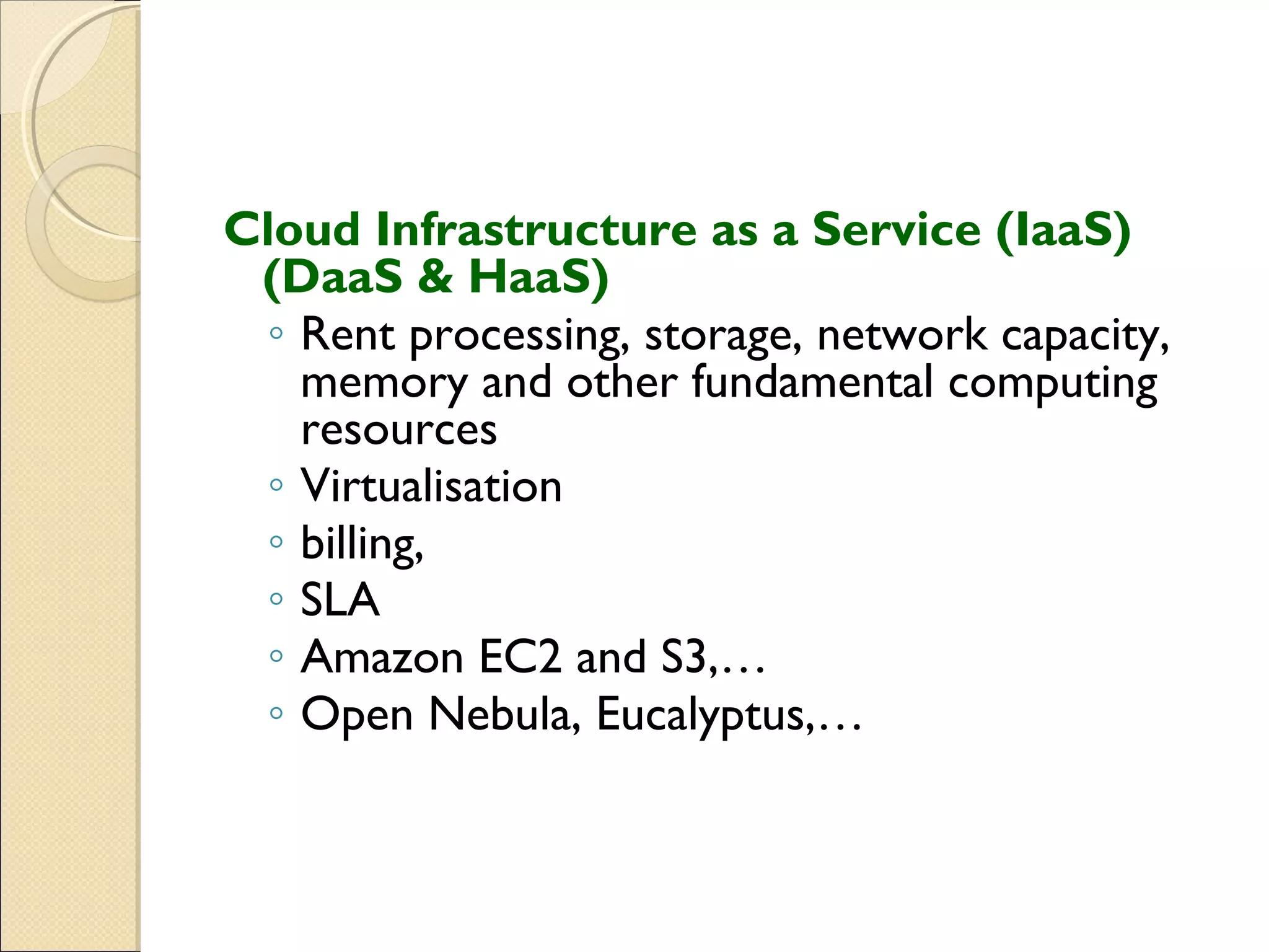 Cloud Infrastructure as a Service (IaaS)
 (DaaS & HaaS)
 ◦ Rent processing, storage, network capacity,
   memory and other fundamental computing
   resources
 ◦ Virtualisation
 ◦ billing,
 ◦ SLA
 ◦ Amazon EC2 and S3,…
 ◦ Open Nebula, Eucalyptus,…
 