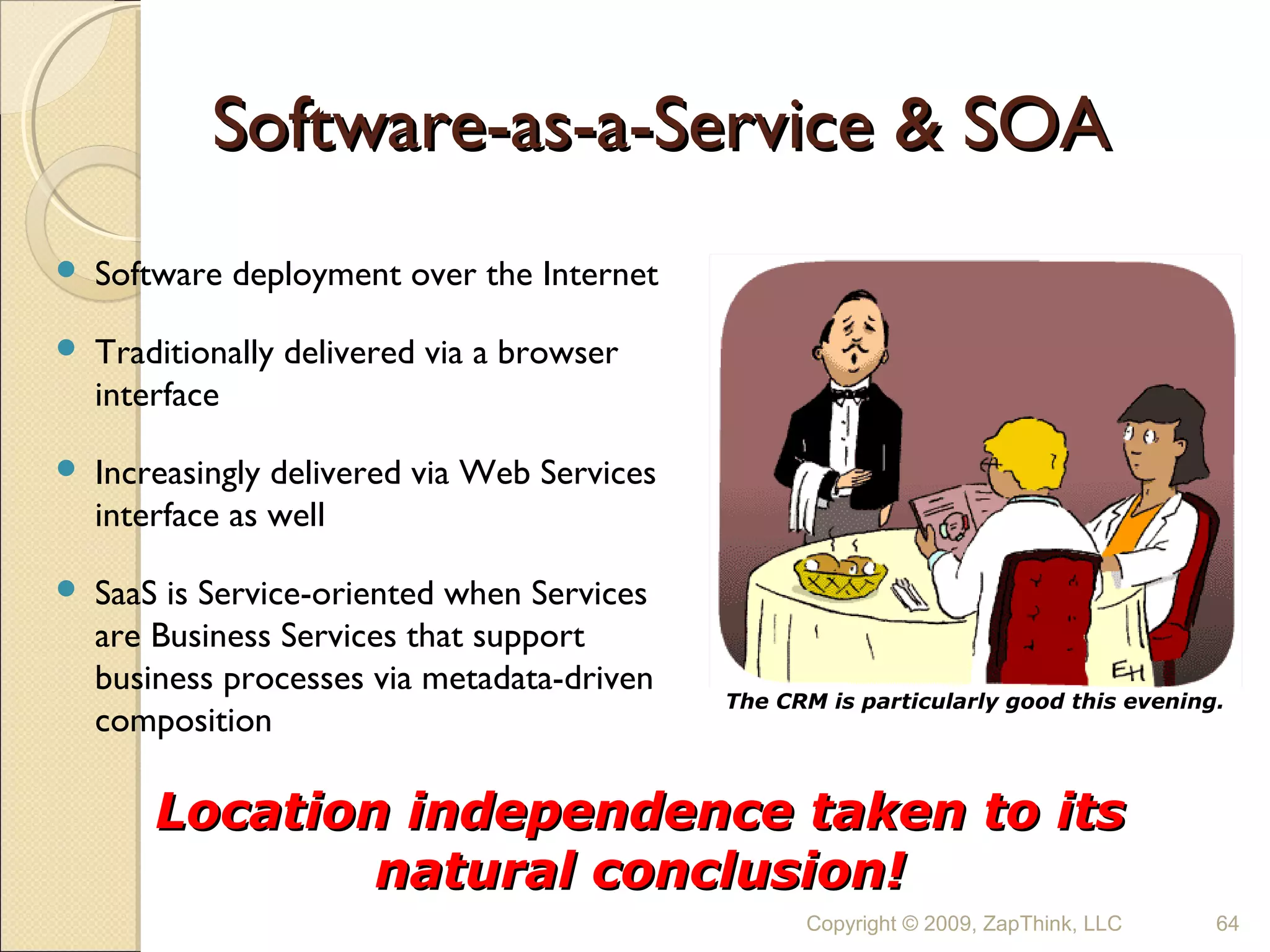 Software-as-a-Service & SOA
   Software deployment over the Internet

   Traditionally delivered via a browser
    interface

   Increasingly delivered via Web Services
    interface as well

   SaaS is Service-oriented when Services
    are Business Services that support
    business processes via metadata-driven
                                              The CRM is particularly good this evening.
    composition

        Location independence taken to its
                natural conclusion!
                                                    Copyright © 2009, ZapThink, LLC    64
 