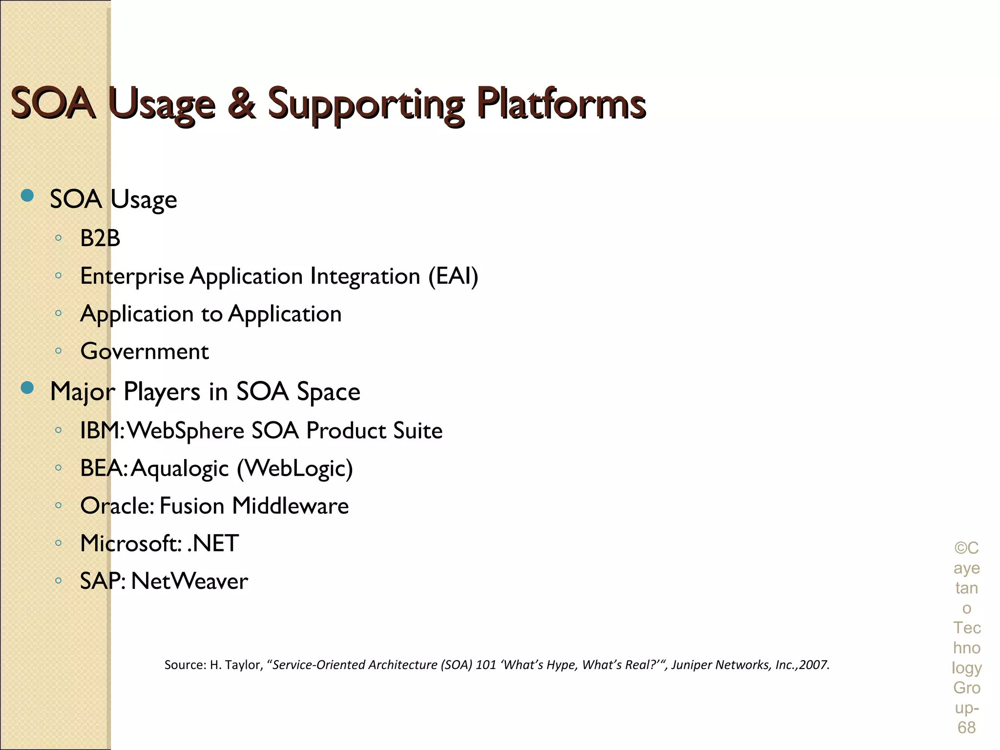 SOA Usage & Supporting Platforms
   SOA Usage
    ◦ B2B
    ◦ Enterprise Application Integration (EAI)
    ◦ Application to Application
    ◦ Government
   Major Players in SOA Space
    ◦ IBM: WebSphere SOA Product Suite
    ◦ BEA: Aqualogic (WebLogic)
    ◦ Oracle: Fusion Middleware
    ◦ Microsoft: .NET                                                                                                                   ©C
                                                                                                                                       aye
    ◦ SAP: NetWeaver                                                                                                                    tan
                                                                                                                                         o
                                                                                                                                       Tec
                                                                                                                                       hno
              Source: H. Taylor, “Service-Oriented Architecture (SOA) 101 ‘What’s Hype, What’s Real?’“, Juniper Networks, Inc.,2007.   logy
                                                                                                                                       Gro
                                                                                                                                        up-
                                                                                                                                        68
 