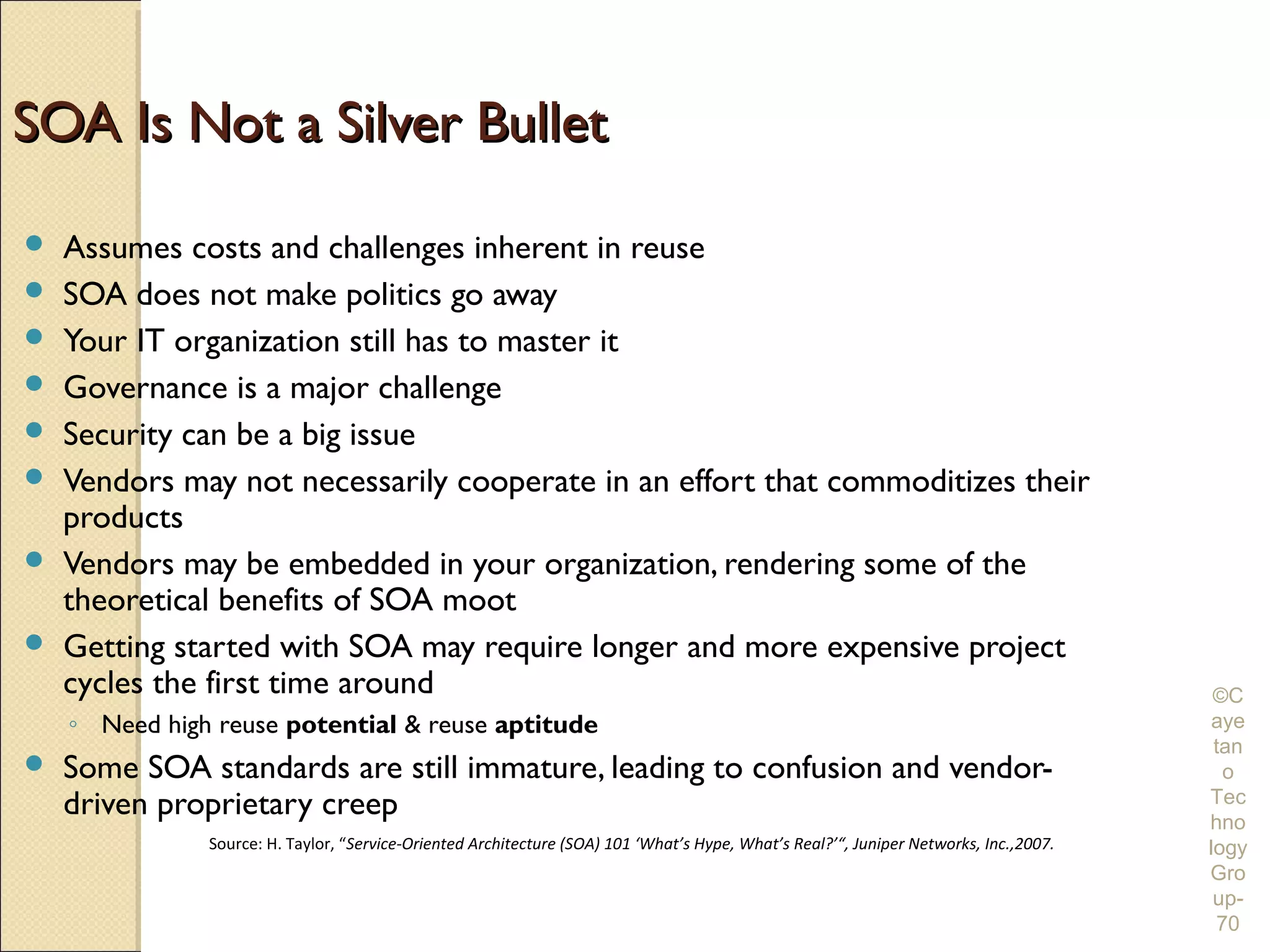 SOA Is Not a Silver Bullet
   Assumes costs and challenges inherent in reuse
   SOA does not make politics go away
   Your IT organization still has to master it
   Governance is a major challenge
   Security can be a big issue
   Vendors may not necessarily cooperate in an effort that commoditizes their
    products
   Vendors may be embedded in your organization, rendering some of the
    theoretical benefits of SOA moot
   Getting started with SOA may require longer and more expensive project
    cycles the first time around                                                                                                         ©C
    ◦ Need high reuse potential & reuse aptitude                                                                                        aye
                                                                                                                                         tan
   Some SOA standards are still immature, leading to confusion and vendor-                                                               o
    driven proprietary creep                                                                                                            Tec
                                                                                                                                        hno
               Source: H. Taylor, “Service-Oriented Architecture (SOA) 101 ‘What’s Hype, What’s Real?’“, Juniper Networks, Inc.,2007.   logy
                                                                                                                                        Gro
                                                                                                                                         up-
                                                                                                                                         70
 