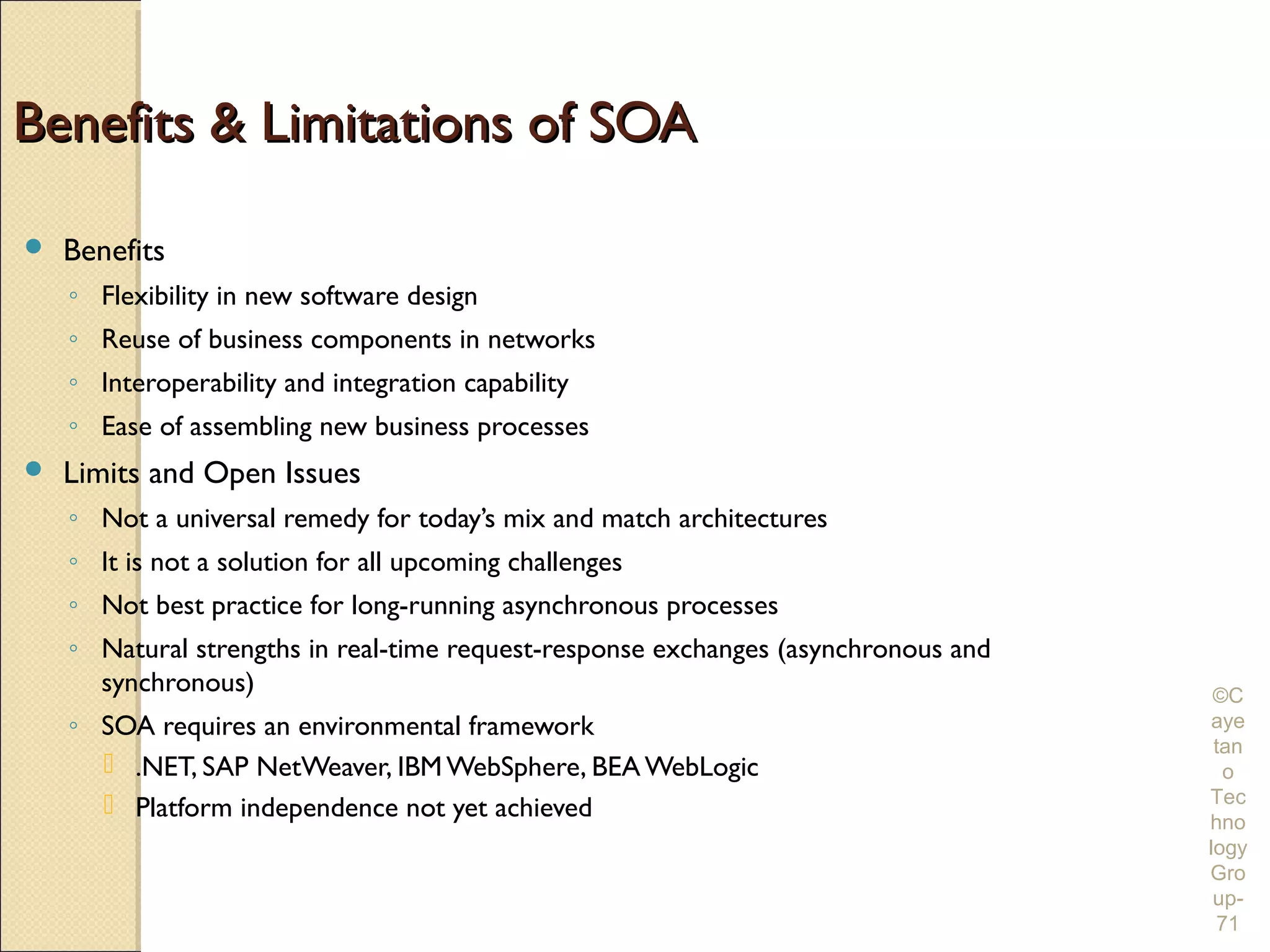Benefits & Limitations of SOA

   Benefits
    ◦ Flexibility in new software design
    ◦ Reuse of business components in networks
    ◦ Interoperability and integration capability
    ◦ Ease of assembling new business processes
   Limits and Open Issues
    ◦ Not a universal remedy for today’s mix and match architectures
    ◦ It is not a solution for all upcoming challenges
    ◦ Not best practice for long-running asynchronous processes
    ◦ Natural strengths in real-time request-response exchanges (asynchronous and
      synchronous)                                                                   ©C
    ◦ SOA requires an environmental framework                                       aye
                                                                                     tan
       .NET, SAP NetWeaver, IBM WebSphere, BEA WebLogic                              o
       Platform independence not yet achieved                                      Tec
                                                                                    hno
                                                                                    logy
                                                                                    Gro
                                                                                     up-
                                                                                     71
 