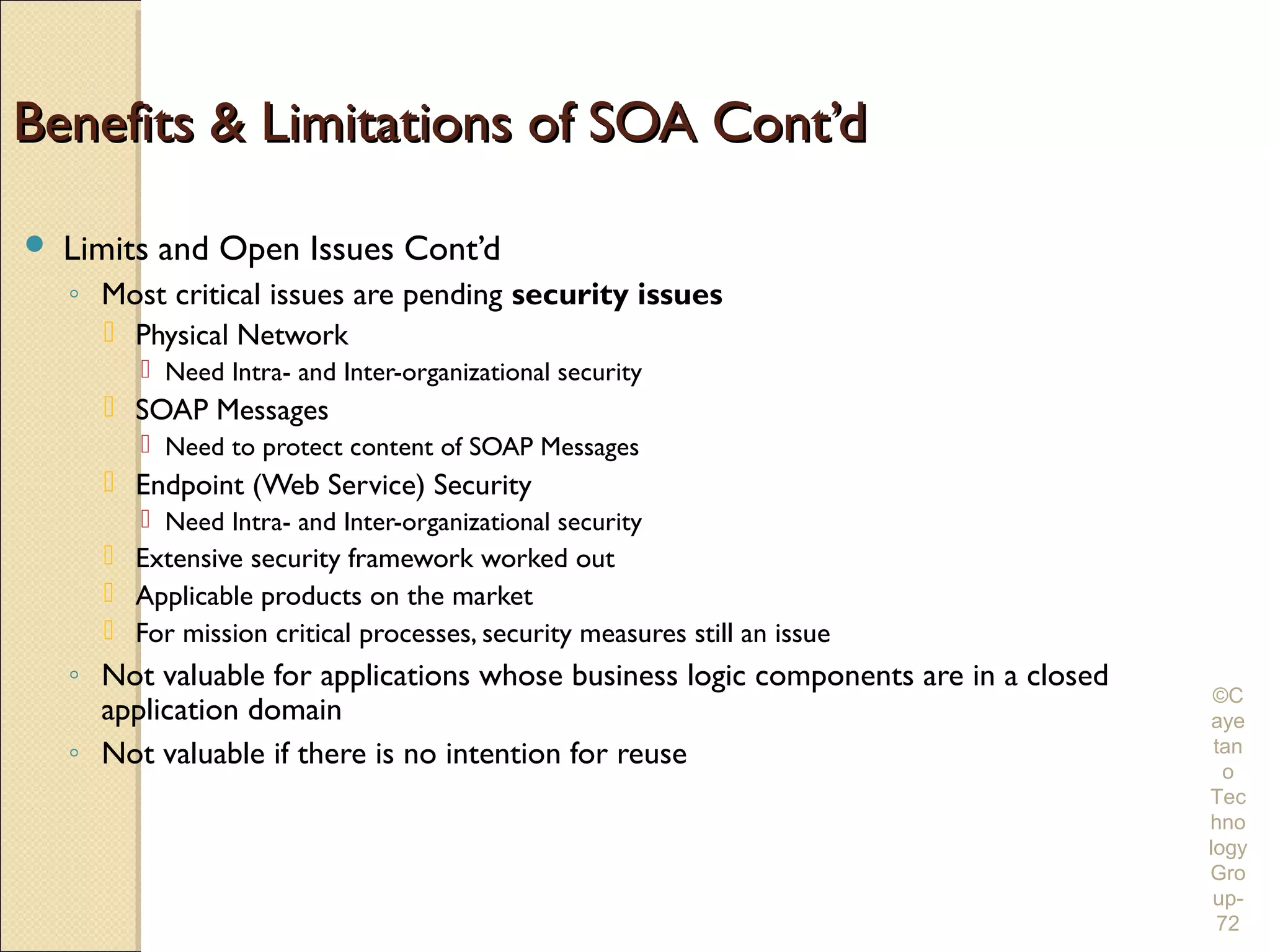 Benefits & Limitations of SOA Cont’d

   Limits and Open Issues Cont’d
    ◦ Most critical issues are pending security issues
       Physical Network
          Need Intra- and Inter-organizational security
       SOAP Messages
          Need to protect content of SOAP Messages
       Endpoint (Web Service) Security
          Need Intra- and Inter-organizational security
       Extensive security framework worked out
       Applicable products on the market
       For mission critical processes, security measures still an issue
    ◦ Not valuable for applications whose business logic components are in a closed
                                                                                       ©C
      application domain                                                              aye
    ◦ Not valuable if there is no intention for reuse                                  tan
                                                                                        o
                                                                                      Tec
                                                                                      hno
                                                                                      logy
                                                                                      Gro
                                                                                       up-
                                                                                       72
 