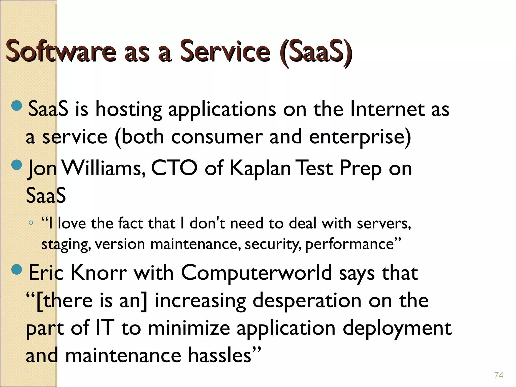 Enterprise Software Revolution

Software as a Service (SaaS)
SaaS is hosting applications on the Internet as
 a service (both consumer and enterprise)
Jon Williams, CTO of Kaplan Test Prep on
 SaaS
 ◦ “I love the fact that I don't need to deal with servers,
   staging, version maintenance, security, performance”
Eric Knorr with Computerworld says that
 “[there is an] increasing desperation on the
 part of IT to minimize application deployment
 and maintenance hassles”
                                                                    74
 