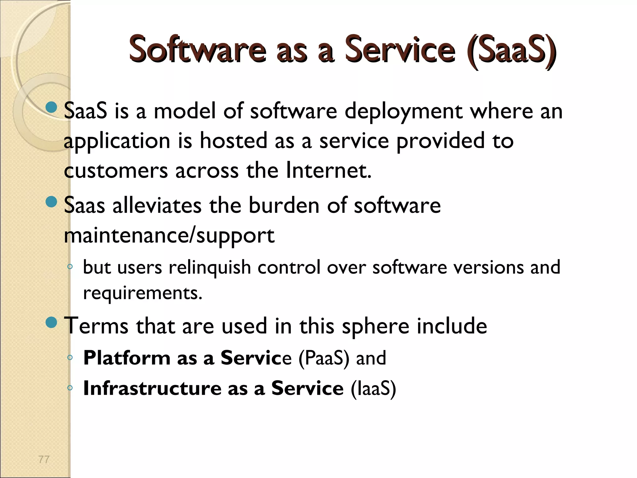 Software as a Service (SaaS)
SaaS is a model of software deployment where an
 application is hosted as a service provided to
 customers across the Internet.
Saas alleviates the burden of software
 maintenance/support
     ◦ but users relinquish control over software versions and
       requirements.
Terms       that are used in this sphere include
     ◦ Platform as a Service (PaaS) and
     ◦ Infrastructure as a Service (IaaS)


77
 