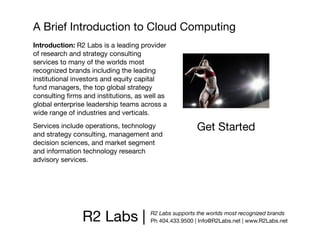 A Brief Introduction to Cloud Computing
Introduction: R2 Labs is a leading provider
of research and strategy consulting
services to many of the worlds most
recognized brands including the leading
institutional investors and equity capital
fund managers, the top global strategy
consulting ﬁrms and institutions, as well as
global enterprise leadership teams across a
wide range of industries and verticals.
Services include operations, technology               Get Started
and strategy consulting, management and
decision sciences, and market segment
and information technology research
advisory services.




                R2 Labs |             R2 Labs supports the worlds most recognized brands
                                      Ph 404.433.9500 | Info@R2Labs.net | www.R2Labs.net
 