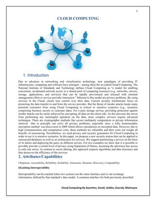 1

                                     CLOUD COMPUTING




    1. Introduction
Due to advances in networking and virtualization technology, new paradigms of providing IT
infrastructure, computing and software have emerged – among them the so-called Cloud Computing. The
National Institute of Standards and Technology defines Cloud Computing as ―a model for enabling
convenient, on-demand network access to a shared pool of computing resources (e.g., networks, servers,
storage, applications, and services) that can be rapidly provisioned and released with minimal
management effort or service provider interaction.‖ Inherent to this model are privacy problems. By using
services in the Cloud, clients lose control over their data. Current security mechanisms focus on
protecting the data transfer to and from the service provider. But the threat of insider attacks keeps many
potential customers from using Cloud Computing in critical or sensitive scenarios (e.g., scenarios
comprising business secrets or customer data). For a pure storage service, providing protection against
insider attacks can be easily achieved by encrypting all data on the client side. As this prevents the server
from performing any meaningful operation on the data, more complex services require advanced
techniques. There are cryptographic methods like secure multiparty computation or private information
retrieval that in principle can solve all privacy problems, especially since a fully homomorphic
encryption method was discovered in 2009 which allows calculations on encrypted data. However, due to
high communication and computation costs, these methods are infeasible and their costs out weight all
benefits of outsourcing. Nevertheless, we need privacy and security guarantees for Cloud Computing in
order to use it in sensitive scenarios. In this paper, we propose a new security notion that can be applied to
outsourced databases as well as an architecture for services. We suggest partitioning a service on the basis
of its duties and deploying the parts on different servers. For two examples we show that it is possible to
provably provide a certain level of privacy using Separation of Duties, assuming the adversary has access
to only one server. In contrast to secret sharing, this approach respects algorithms and data structures and
thus preserves the efficiency of the services.
2. Attributes/Capabilities
Ubiquitous, Accessibility, Reliability, Scalability, Autonomic, Dynamic, Discovery, Computability.
i)Gaining Interoperability

Interoperability can be reached when two systems use the same interface and so can exchange
information, defined by that standard‘s data model. A common interface for both previously described


                                         Cloud Computing By Soumitra, Sonali, Ankita, Gourab, Maitrayee
 