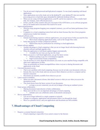 10

          –    You do not need a high-powered and high-priced computer .To run cloud computing web-based
               applications.
           – Since applications run in the cloud, not on the desktop PC, your desktop PC does not need the
               processing power or hard disk space demanded by traditional desktop software.
           – When you are using web-based applications, your PC can be less expensive, with a smaller hard
               disk, less memory, more efficient processor...
           – In fact, your PC in this scenario does not even need a CD or DVD drive, as no software programs
               have to be loaded and no document files need to be saved.
  •   Improved performance:
           – With few large programs hogging your computer's memory, you will see better performance from
               your PC.
           – Computers in a cloud computing system boot and run faster because they have fewer programs
               and processes loaded into memory…
  •   Reduced software costs:
           – Instead of purchasing expensive software applications, you can get most of what you need for free.
                    • Most cloud computing applications today, such as the Google Docs suite.
           – better than paying for similar commercial software
                    • Which alone may be justification for switching to cloud applications.
  •   Instant software updates:
           – Another advantage to cloud computing is that you are no longer faced with choosing between
               obsolete software and high upgrade costs.
           – When the application is web-based, updates happen automatically
                    • Available the next time you log into the cloud.
           – When you access a web-based application, you get the latest version
                    • Without needing to pay for or download an upgrade.
                    • Improved document format compatibility.
           – You do not have to worry about the documents you create on your machine being compatible with
               other users' applications or OSes
               There are potentially no format incompatibilities when everyone is sharing documents and
               applications in the cloud
  •   Universal document access:
           – That is not a problem with cloud computing, because you do not take your documents with you.
           – Instead, they stay in the cloud, and you can access them whenever you have a computer and an
               Internet connection
           – Documents are instantly available from wherever you are
  •   Latest version availability:
           – When you edit a document at home, that edited version is what you see when you access the
               document at work.
           – The cloud always hosts the latest version of your documents
                    • as long as you are connected, you are not in danger of having an outdated version
  •   Easier group collaboration:
           – Sharing documents leads directly to better collaboration.
           – Many users do this as it is an important advantages of cloud computing
                    • multiple users can collaborate easily on documents and projects
  •   Device independence.
           – You are no longer tethered to a single computer or network.
           – Changes to computers, applications and documents follow you through the cloud.
           – Move to a portable device, and your applications and documents are still available.


7. Disadvantages of Cloud Computing

  •   Requires a constant Internet connection:
         – Cloud computing is impossible if you cannot connect to the Internet.



                                      Cloud Computing By Soumitra, Sonali, Ankita, Gourab, Maitrayee
 