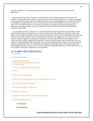 13

providers. In addition, we need programming environments and tools that allow rapid creation of Cloud
applications.


   Data Centers are known to be expensive to operate and they consume huge amounts of electric power. For
example, the Google data center consumes power as much as a city such as San Francisco. As Clouds are emerging
as next-generation data centers and aim to support ubiquitous service-oriented applications, it is important that they
are designed to be energy efficient to reduce both their power bill and carbon footprint on the environment. To
achieve this at software systems level, we need to investigate new techniques for allocation of resources to
applications depending on quality of service expectations of users and service contracts established between
consumers and providers .

   As Cloud platforms become ubiquitous, we expect the need for internetworking them to create market-oriented
global Cloud exchanges for trading services. Several challenges need to be addressed to realize this vision. They
include: market-maker for bringing service providers and consumers; market registry for publishing and discovering
Cloud service providers and their services; clearing houses and brokers for mapping service requests to providers
who can meet QoS expectations; and payment management and accounting infrastructure for trading services.
Finally, we need to address regulatory and legal issues, which go beyond technical issues. Some of these issues are
explored in related paradigms such as Grids and service-oriented computing systems. Hence, rather than competing,
these past developments need to be leveraged for advancing Cloud computing. Also, Cloud computing and other
related paradigms need to converge so as to produce unified and interoperable platforms for delivering IT services as
the 5th utility to individuals, organizations, and corporations.

11. TABLE OF CONTENTS:-
1. Introduction

2. Attributes/Capabilities

  i) Gaining Interoperability
  ii) The Open Cloud Computing Interface
  iii) Cloud Storage
  iv) Amazon Simple Storage Service (S3)
3. Abstract

  i) What is Cloud Computing?

  ii) Everyone is talking about ―the cloud.‖ But what does it mean?

  iii) Life Before Cloud Computing:

  iv) Cloud Computing : A better way:

4. Descriptive Summary

  i) Cloud Computing: What‘s this entire buzz about?

  ii) Cloud Computing Basics:

         A) Abstraction

         B) Virtualization


                                           Cloud Computing By Soumitra, Sonali, Ankita, Gourab, Maitrayee
 