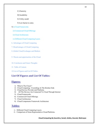 14

         C) Elasticity

         D) Scalability

         E) Utility model

         F) Low barrier to entry

5) i) Cloud Frameworks

 ii) Commercial Cloud Offerings

 ii) Cloud Architecture

 iv) Different Cloud Computing Layers

6. Advantages of Cloud Computing

7. Disadvantages of Cloud Computing

8. Global Cloud Exchanges and Markets


9. Threats and opportunities of the Cloud


10. Conclusion and Future Thoughts

11. Table of Content.

12.List of Figures and List Of Tables.

List Of Figures and List Of Tables:

Figures:
    1)   What Is The Cloud ?
    2)   Cloud Computing : Everything At The Kitchen Sink
    3)   Cloud Service Provider and Platforms
    4)    All The Devices Are Connected To Cloud Through Internet
    5)   Cloud Frameworks
    6)   Commercial Cloud Offerings
    7)   Cloud Architecture
    8)   Cloud Components Framework Architecture

Tables:
   1) Different Cloud Computing Layers
   2) Comparison of Some Representative Cloud Platforms.


                                         Cloud Computing By Soumitra, Sonali, Ankita, Gourab, Maitrayee
 