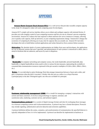 15




                                          APPENDIX
A:
     Amazon Elastic Compute Cloud (Amazon EC2): It is a web service that provides resizable compute capacity
in the cloud. It is designed to make web-scale computing easier for developers.

Amazon EC2‘s simple web service interface allows you to obtain and configure capacity with minimal friction. It
provides you with complete control of your computing resources and lets you run on Amazon‘s proven computing
environment. Amazon EC2 reduces the time required to obtain and boot new server instances to minutes, allowing
you to quickly scale capacity, both up and down, as your computing requirements change. Amazon EC2 changes the
economics of computing by allowing you to pay only for capacity that you actually use. Amazon EC2 provides
developers the tools to build failure resilient applications and isolate themselves from common failure scenarios .

Abstraction: The absolute details of system implementation are hidden from users and developers, the applications
are run on physical systems that aren‘t specified, and administration of such systems is outsourced to others, data is
stored in locations that are unknown, and access by users is ubiquitous.


B:
 Bandwidth: In computer networking and computer science, the words bandwidth, network bandwidth, data
bandwidth, or digital bandwidth are terms used to refer to various bit-rate measures, representing the available or
consumed data communication resources expressed in bits per second or multiples of it (bit/s, kbit/s, Mbit/s, Gbit/s,
etc.).

 Broker: It is an individual or party (brokerage firm) that arranges transactions between a buyer and a seller, and
gets a commission when the deal is executed. A broker who also acts as a seller or as a buyer becomes
a principal party to the deal. Distinguish agent: one who acts on behalf of a principal.




C:
Customer relationship management (CRM) : It is a model for managing a company‘s interactions with
current and future customers. It involves using technology to organize, automate, and
synchronize sales, marketing, customer service, and technical support.

Communications protocol: It is a system of digital message formats and rules for exchanging those messages
in or between computing systems and in telecommunications. A protocol may have a formal description. Protocols
may include signaling, authentication and error detection and correction capabilities.

A protocol definition defines the syntax, semantics, and synchronization of communication; the specified behavior is
typically independent of how it is to be implemented. A protocol can therefore be implemented as hardware or



                                          Cloud Computing By Soumitra, Sonali, Ankita, Gourab, Maitrayee
 