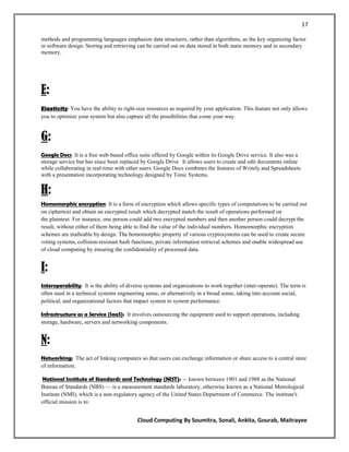 17

methods and programming languages emphasize data structures, rather than algorithms, as the key organizing factor
in software design. Storing and retrieving can be carried out on data stored in both main memory and in secondary
memory.




E:
Elasticity: You have the ability to right-size resources as required by your application. This feature not only allows
you to optimize your system but also capture all the possibilities that come your way.


G:
Google Docs: It is a free web-based office suite offered by Google within its Google Drive service. It also was a
storage service but has since been replaced by Google Drive . It allows users to create and edit documents online
while collaborating in real-time with other users. Google Docs combines the features of Writely and Spreadsheets
with a presentation incorporating technology designed by Tonic Systems.


H:
Homomorphic encryption: It is a form of encryption which allows specific types of computations to be carried out
on ciphertext and obtain an encrypted result which decrypted match the result of operations performed on
the plaintext. For instance, one person could add two encrypted numbers and then another person could decrypt the
result, without either of them being able to find the value of the individual numbers. Homomorphic encryption
schemes are malleable by design. The homomorphic property of various cryptosystems can be used to create secure
voting systems, collision-resistant hash functions, private information retrieval schemes and enable widespread use
of cloud computing by ensuring the confidentiality of processed data.


I:
Interoperability: It is the ability of diverse systems and organizations to work together (inter-operate). The term is
often used in a technical systems engineering sense, or alternatively in a broad sense, taking into account social,
political, and organizational factors that impact system to system performance.

Infrastructure as a Service (IaaS): It involves outsourcing the equipment used to support operations, including
storage, hardware, servers and networking components.


N:
Networking: The act of linking computers so that users can exchange information or share access to a central store
of information.

 National Institute of Standards and Technology (NIST): — known between 1901 and 1988 as the National
Bureau of Standards (NBS) — is a measurement standards laboratory, otherwise known as a National Metrological
Institute (NMI), which is a non-regulatory agency of the United States Department of Commerce. The institute's
official mission is to:


                                           Cloud Computing By Soumitra, Sonali, Ankita, Gourab, Maitrayee
 