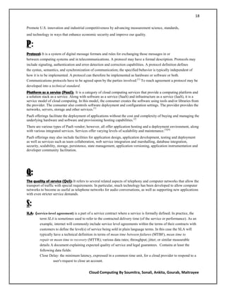 18

Promote U.S. innovation and industrial competitiveness by advancing measurement science, standards,
and technology in ways that enhance economic security and improve our quality.

P:
Protocol: It is a system of digital message formats and rules for exchanging those messages in or
between computing systems and in telecommunications. A protocol may have a formal description. Protocols may
include signaling, authentication and error detection and correction capabilities. A protocol definition defines
the syntax, semantics, and synchronization of communication; the specified behavior is typically independent of
how it is to be implemented. A protocol can therefore be implemented as hardware or software or both.
Communications protocols have to be agreed upon by the parties involved. [1] To reach agreement a protocol may be
developed into a technical standard.
Platform as a service (PaaS): It is a category of cloud computing services that provide a computing platform and
a solution stack as a service. Along with software as a service (SaaS) and infrastructure as a service (IaaS), it is a
service model of cloud computing. In this model, the consumer creates the software using tools and/or libraries from
the provider. The consumer also controls software deployment and configuration settings. The provider provides the
networks, servers, storage and other services.[1]
PaaS offerings facilitate the deployment of applications without the cost and complexity of buying and managing the
underlying hardware and software and provisioning hosting capabilities. [2]
There are various types of PaaS vendor; however, all offer application hosting and a deployment environment, along
with various integrated services. Services offer varying levels of scalability and maintenance. [3][4]
PaaS offerings may also include facilities for application design, application development, testing and deployment
as well as services such as team collaboration, web service integration and marshalling, database integration,
security, scalability, storage, persistence, state management, application versioning, application instrumentation and
developer community facilitation.




Q:
The quality of service (QoS): It refers to several related aspects of telephony and computer networks that allow the
transport of traffic with special requirements. In particular, much technology has been developed to allow computer
networks to become as useful as telephone networks for audio conversations, as well as supporting new applications
with even stricter service demands.


S:
SLA: (service-level agreement) is a part of a service contract where a service is formally defined. In practice, the
        term SLA is sometimes used to refer to the contracted delivery time (of the service or performance). As an
        example, internet will commonly include service level agreements within the terms of their contracts with
        customers to define the level(s) of service being sold in plain language terms. In this case the SLA will
        typically have a technical definition in terms of mean time between failures (MTBF), mean time to
        repair or mean time to recovery (MTTR); various data rates; throughput; jitter; or similar measurable
        details A document explaining expected quality of service and legal guarantees. Contains at least the
        following data fields:
        Close Delay: the minimum latency, expressed in a common time unit, for a cloud provider to respond to a
                 user's request to close an account.


                                           Cloud Computing By Soumitra, Sonali, Ankita, Gourab, Maitrayee
 
