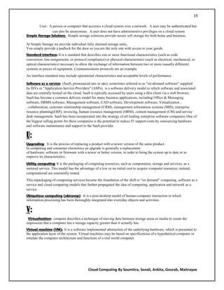 19

        User: A person or computer that accesses a cloud system over a network. A user may be authenticated but
                can also be anonymous. A user does not have administrative privileges on a cloud system.
Simple Storage Solutions: Simple storage solutions provide secure self storage for both home and business.

At Simple Storage we provide individual fully alarmed storage units,
You simply provide a padlock for the door so you are the only one with access to your goods.
Standard interface: It is a standard that describes one or more functional characteristics (such as code
conversion, line assignments, or protocol compliance) or physical characteristics (such as electrical, mechanical, or
optical characteristics) necessary to allow the exchange of information between two or more (usually different)
systems or pieces of equipment. Communications protocols are an example.
An interface standard may include operational characteristics and acceptable levels of performance .

Software as a service: (SaaS, pronounced sæs or sɑs), sometimes referred to as "on-demand software" supplied
by ISVs or "Application-Service-Providers" (ASPs), is a software delivery model in which software and associated
data are centrally hosted on the cloud. SaaS is typically accessed by users using a thin client via a web browser.
SaaS has become a common delivery model for many business applications, including Office & Messaging
software, DBMS software, Management software, CAD software, Development software, Virtualization ,
, collaboration, customer relationship management (CRM), management information systems (MIS), enterprise
resource planning(ERP), invoicing, human resource management (HRM), content management (CM) and service
desk management. SaaS has been incorporated into the strategy of all leading enterprise software companies. One of
the biggest selling points for these companies is the potential to reduce IT support costs by outsourcing hardware
and software maintenance and support to the SaaS provider.

U:
Upgrading: It is the process of replacing a product with a newer version of the same product.
In computing and consumer electronics an upgrade is generally a replacement
of hardware, software or firmware with a newer or better version, in order to bring the system up to date or to
improve its characteristics.
Utility computing: It is the packaging of computing resources, such as computation, storage and services, as a
metered service. This model has the advantage of a low or no initial cost to acquire computer resources; instead,
computational are essentially rented.
This repackaging of computing services became the foundation of the shift to "on demand" computing, software as a
service and cloud computing models that further propagated the idea of computing, application and network as a
service.
Ubiquitous computing (ubicomp) : It is a post-desktop model of human-computer interaction in which
information processing has been thoroughly integrated into everyday objects and activities.


V:
 Virtualization: compute describes a technique of moving data between storage areas or media to create the
impression that a computer has a storage capacity greater than it actually has.
Virtual machine (VM): It is a software implemented abstraction of the underlying hardware, which is presented to
the application layer of the system. Virtual machines may be based on specifications of a hypothetical computer or
emulate the computer architecture and functions of a real world computer.




                                           Cloud Computing By Soumitra, Sonali, Ankita, Gourab, Maitrayee
 