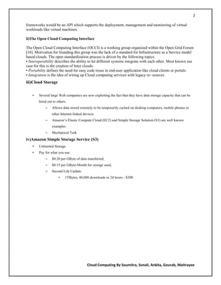 2

frameworks would be an API which supports the deployment, management and monitoring of virtual
workloads like virtual machines.

ii)The Open Cloud Computing Interface

The Open Cloud Computing Interface (OCCI) is a working group organized within the Open Grid Forum
[16]. Motivation for founding this group was the lack of a standard for Infrastructure as a Service model
based clouds. The open standardization process is driven by the following topics:
• Interoperability describes the ability to let different systems integrate with each other. Most known use
case for this is the creation of Inter clouds.
• Portability defines the need for easy code reuse in end-user application like cloud clients or portals.
• Integration is the idea of wiring up Cloud computing services with legacy re- sources
iii)Cloud Storage


    •   Several large Web companies are now exploiting the fact that they have data storage capacity that can be
        hired out to others.
            –    Allows data stored remotely to be temporarily cached on desktop computers, mobile phones or
                 other Internet-linked devices.
            –    Amazon‘s Elastic Compute Cloud (EC2) and Simple Storage Solution (S3) are well known
                 examples
            –    Mechanical Turk
iv)Amazon Simple Storage Service (S3)
    •   Unlimited Storage.
    •   Pay for what you use:
            –    $0.20 per GByte of data transferred,
            –    $0.15 per GByte-Month for storage used,
            –    Second Life Update:
                      •    1TBytes, 40,000 downloads in 24 hours - $200




                                         Cloud Computing By Soumitra, Sonali, Ankita, Gourab, Maitrayee
 