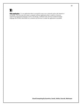 20


W:
Web application: It is an application that is accessed by users over a network such as the Internet or
an intranet. The term may also mean a computer software application that is coded in a browser-
supported programming language (such as JavaScript, combined with a browser-rendered markup
language like HTML) and reliant on a common web browser to render the application executable.




                                          Cloud Computing By Soumitra, Sonali, Ankita, Gourab, Maitrayee
 