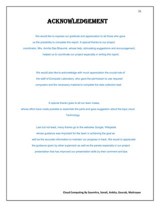 21


                      ACKNOWLEDGEMENT

            We would like to express our gratitude and appreciation to all those who gave

         us the possibility to complete this report. A special thanks to our project

 coordinator, Mrs. Amrita Das Bhaumik, whose help, stimulating suggestions and encouragement,

                  helped us to coordinate our project especially in writing this report.




            We would also like to acknowledge with much appreciation the crucial role of

            the staff of Computer Laboratory, who gave the permission to use required

            computers and the necessary material to complete the data collection task.




                       A special thanks goes to all our team mates,

whose effort have made possible to assemble the parts and gave suggestion about the topic cloud

                                       Technology.



            Last but not least, many thanks go to the websites Google, Wikipedia

            whose guidance was important for the team in achieving the goal as

         well as the accurate information to maintain our progress in track. We would to appreciate

         the guidance given by other supervisor as well as the panels especially in our project

           presentation that has improved our presentation skills by their comment and tips.




                                    Cloud Computing By Soumitra, Sonali, Ankita, Gourab, Maitrayee
 