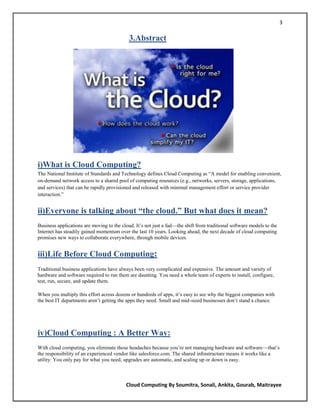 3

                                            3.Abstract




i)What is Cloud Computing?
The National Institute of Standards and Technology defines Cloud Computing as ―A model for enabling convenient,
on-demand network access to a shared pool of computing resources (e.g., networks, servers, storage, applications,
and services) that can be rapidly provisioned and released with minimal management effort or service provider
interaction.‖


ii)Everyone is talking about “the cloud.” But what does it mean?
Business applications are moving to the cloud. It‘s not just a fad—the shift from traditional software models to the
Internet has steadily gained momentum over the last 10 years. Looking ahead, the next decade of cloud computing
promises new ways to collaborate everywhere, through mobile devices.


iii)Life Before Cloud Computing:
Traditional business applications have always been very complicated and expensive. The amount and variety of
hardware and software required to run them are daunting. You need a whole team of experts to install, configure,
test, run, secure, and update them.

When you multiply this effort across dozens or hundreds of apps, it‘s easy to see why the biggest companies with
the best IT departments aren‘t getting the apps they need. Small and mid-sized businesses don‘t stand a chance.




iv)Cloud Computing : A Better Way:
With cloud computing, you eliminate those headaches because you‘re not managing hardware and software—that‘s
the responsibility of an experienced vendor like salesforce.com. The shared infrastructure means it works like a
utility: You only pay for what you need, upgrades are automatic, and scaling up or down is easy.



                                          Cloud Computing By Soumitra, Sonali, Ankita, Gourab, Maitrayee
 