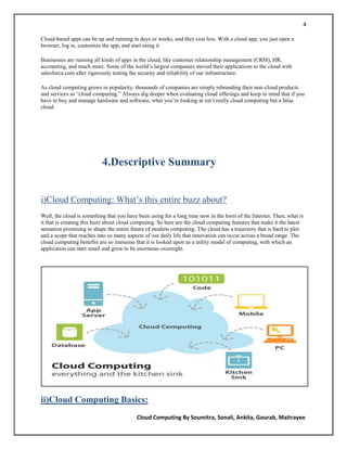 4

Cloud-based apps can be up and running in days or weeks, and they cost less. With a cloud app, you just open a
browser, log in, customize the app, and start using it.

Businesses are running all kinds of apps in the cloud, like customer relationship management (CRM), HR,
accounting, and much more. Some of the world‘s largest companies moved their applications to the cloud with
salesforce.com after rigorously testing the security and reliability of our infrastructure.

As cloud computing grows in popularity, thousands of companies are simply rebranding their non-cloud products
and services as ―cloud computing.‖ Always dig deeper when evaluating cloud offerings and keep in mind that if you
have to buy and manage hardware and software, what you‘re looking at isn‘t really cloud computing but a false
cloud.




                           4.Descriptive Summary


i)Cloud Computing: What‘s this entire buzz about?
Well, the cloud is something that you have been using for a long time now in the form of the Internet. Then, what is
it that is creating this buzz about cloud computing. So here are the cloud computing features that make it the latest
sensation promising to shape the entire future of modern computing. The cloud has a trajectory that is hard to plot
and a scope that reaches into so many aspects of our daily life that innovation can occur across a broad range. The
cloud computing benefits are so immense that it is looked upon as a utility model of computing, with which an
application can start small and grow to be enormous overnight.




ii)Cloud Computing Basics:
                                          Cloud Computing By Soumitra, Sonali, Ankita, Gourab, Maitrayee
 