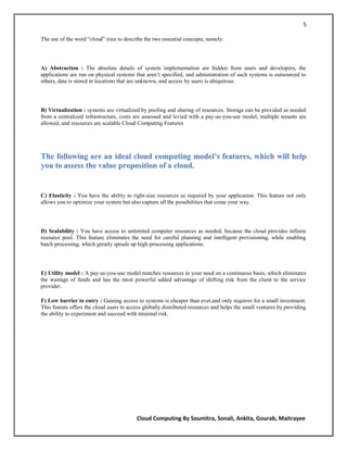 5

The use of the word ―cloud‖ tries to describe the two essential concepts, namely.




A) Abstraction : The absolute details of system implementation are hidden from users and developers, the
applications are run on physical systems that aren‘t specified, and administration of such systems is outsourced to
others, data is stored in locations that are unknown, and access by users is ubiquitous.




B) Virtualization : systems are virtualized by pooling and sharing of resources. Storage can be provided as needed
from a centralized infrastructure, costs are assessed and levied with a pay-as-you-use model, multiple tenants are
allowed, and resources are scalable Cloud Computing Features




The following are an ideal cloud computing model’s features, which will help
you to assess the value proposition of a cloud.


C) Elasticity : You have the ability to right-size resources as required by your application. This feature not only
allows you to optimize your system but also capture all the possibilities that come your way.




D) Scalability : You have access to unlimited computer resources as needed, because the cloud provides infinite
resource pool. This feature eliminates the need for careful planning and intelligent provisioning, while enabling
batch processing, which greatly speeds up high-processing applications.




E) Utility model : A pay-as-you-use model matches resources to your need on a continuous basis, which eliminates
the wastage of funds and has the most powerful added advantage of shifting risk from the client to the service
provider.

F) Low barrier to entry : Gaining access to systems is cheaper than ever,and only requires for a small investment.
This feature offers the cloud users to access globally distributed resources and helps the small ventures by providing
the ability to experiment and succeed with minimal risk.




                                          Cloud Computing By Soumitra, Sonali, Ankita, Gourab, Maitrayee
 