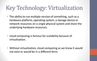 Key Technology: Virtualization
• The ability to run multiple version of something, such as a
  hardware platform, operating system, a storage device or
  network resources on a single physical system and share the
  underlying hardware resources.

• cloud computing is famous for scalability because of
  virtualization.

• Without virtualization, cloud computing as we know it would
  not exist or would be in a different form.
 