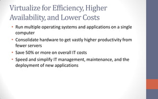 Virtualize for Efficiency, Higher
Availability, and Lower Costs
• Run multiple operating systems and applications on a single
  computer
• Consolidate hardware to get vastly higher productivity from
  fewer servers
• Save 50% or more on overall IT costs
• Speed and simplify IT management, maintenance, and the
  deployment of new applications
 
