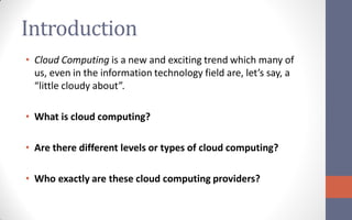 Introduction
• Cloud Computing is a new and exciting trend which many of
  us, even in the information technology field are, let’s say, a
  “little cloudy about”.

• What is cloud computing?

• Are there different levels or types of cloud computing?

• Who exactly are these cloud computing providers?
 