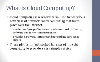 What is Cloud Computing?
• Cloud Computing is a general term used to describe a
  new class of network based computing that takes
  place over the Internet,
  • a collection/group of integrated and networked hardware,
    software and Internet infrastructure
  • provides hardware, software and networking services to
    clients
• These platforms (networked hardware) hide the
  complexity to provide a very simple service
 