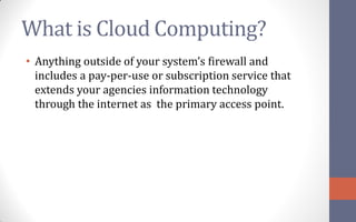 What is Cloud Computing?
• Anything outside of your system’s firewall and
  includes a pay-per-use or subscription service that
  extends your agencies information technology
  through the internet as the primary access point.
 