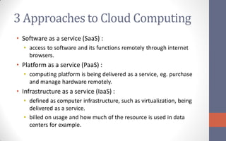 3 Approaches to Cloud Computing
• Software as a service (SaaS) :
  • access to software and its functions remotely through internet
    browsers.
• Platform as a service (PaaS) :
  • computing platform is being delivered as a service, eg. purchase
    and manage hardware remotely.
• Infrastructure as a service (IaaS) :
  • defined as computer infrastructure, such as virtualization, being
    delivered as a service.
  • billed on usage and how much of the resource is used in data
    centers for example.
 