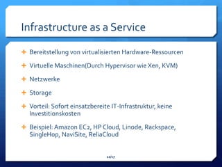 Infrastructure as a Service
 Bereitstellung von virtualisierten Hardware-Ressourcen

 Virtuelle Maschinen(Durch Hypervisor wie Xen, KVM)

 Netzwerke

 Storage

 Vorteil: Sofort einsatzbereite IT-Infrastruktur, keine
   Investitionskosten
 Beispiel: Amazon EC2, HP Cloud, Linode, Rackspace,
   SingleHop, NaviSite, ReliaCloud


                               12/17
 