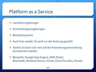 Platform as a Service

 Laufzeitumgebungen

 Entwicklungsumgebungen

 Betriebssysteme

 Auch hier wieder: Es wird nur die Nutzung gezahlt

 Vorteil: Es kann sich rein auf die Anwendungsentwicklung
  konzentriert werden

 Beispiele: Google App Engine, AWS Elastic
  Beanstalk, Windows Azure, iCloud, Cloud Foundry, Heroku

                             13/17
 